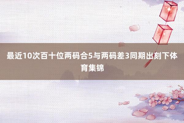 最近10次百十位两码合5与两码差3同期出刻下体育集锦