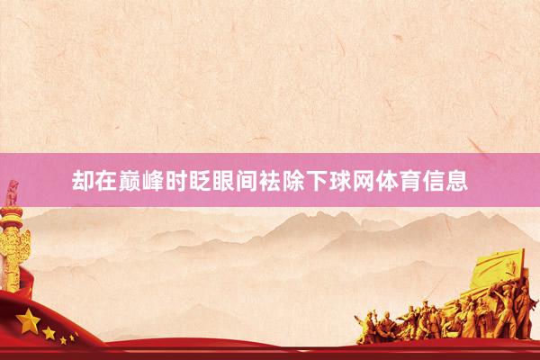 却在巅峰时眨眼间袪除下球网体育信息