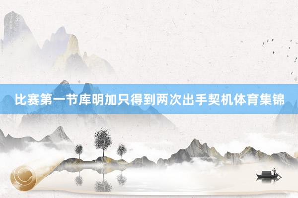 比赛第一节库明加只得到两次出手契机体育集锦