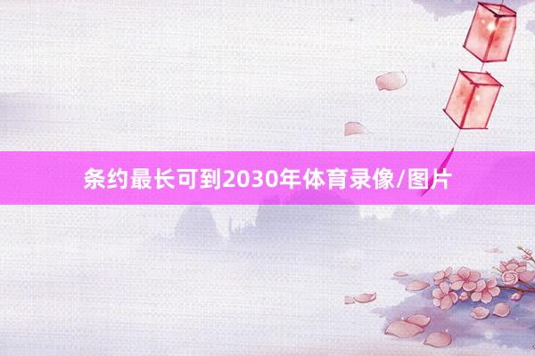 条约最长可到2030年体育录像/图片
