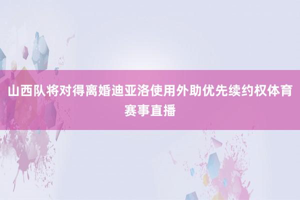 山西队将对得离婚迪亚洛使用外助优先续约权体育赛事直播