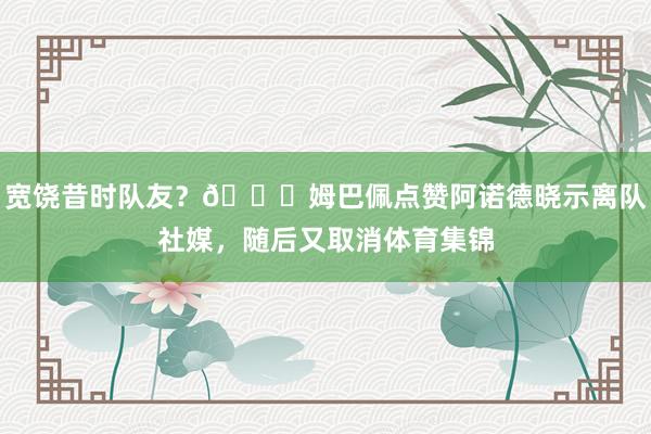 宽饶昔时队友？👀姆巴佩点赞阿诺德晓示离队社媒，随后又取消体育集锦