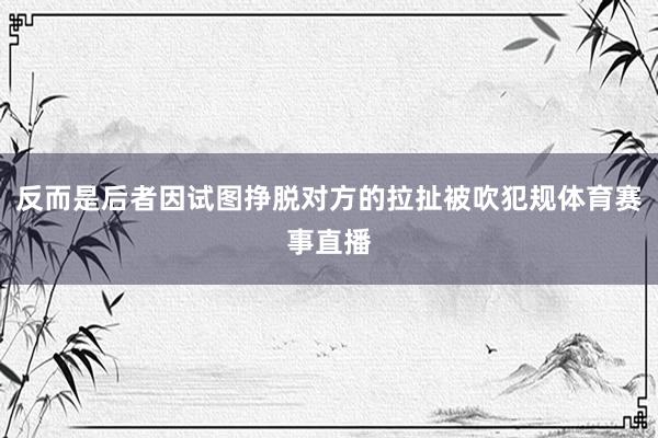 反而是后者因试图挣脱对方的拉扯被吹犯规体育赛事直播