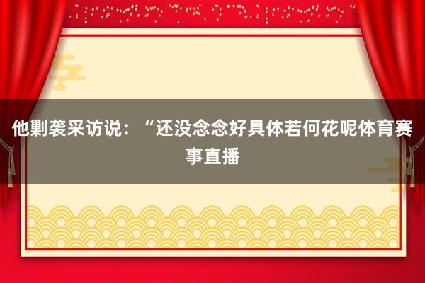 他剿袭采访说：“还没念念好具体若何花呢体育赛事直播