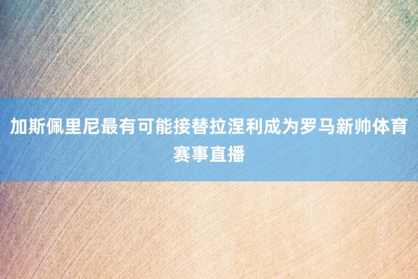 加斯佩里尼最有可能接替拉涅利成为罗马新帅体育赛事直播