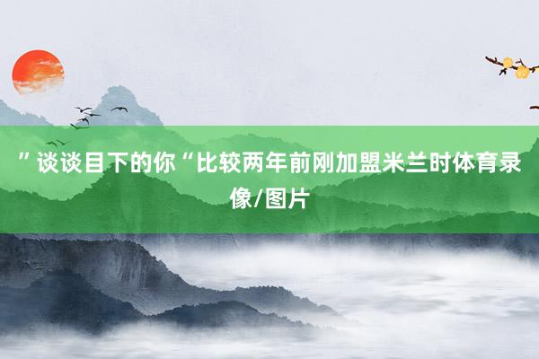 ”谈谈目下的你“比较两年前刚加盟米兰时体育录像/图片