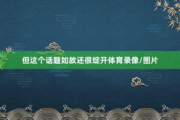 但这个话题如故还很绽开体育录像/图片