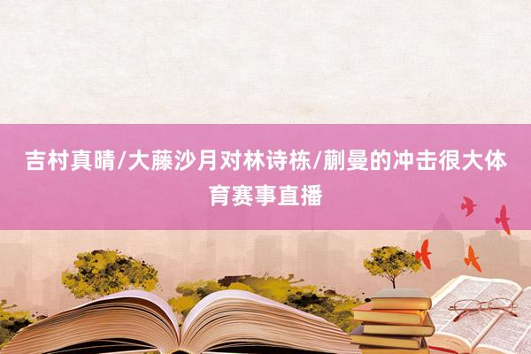 吉村真晴/大藤沙月对林诗栋/蒯曼的冲击很大体育赛事直播