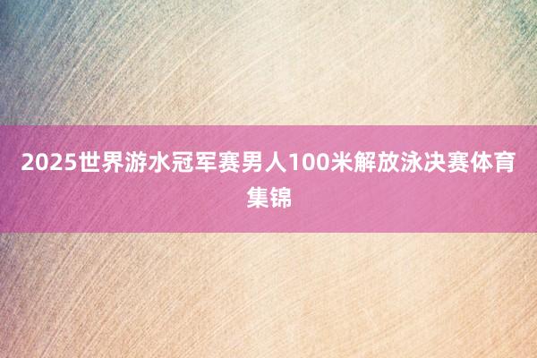 2025世界游水冠军赛男人100米解放泳决赛体育集锦