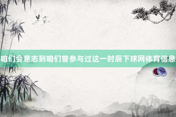 咱们会意志到咱们曾参与过这一时辰下球网体育信息