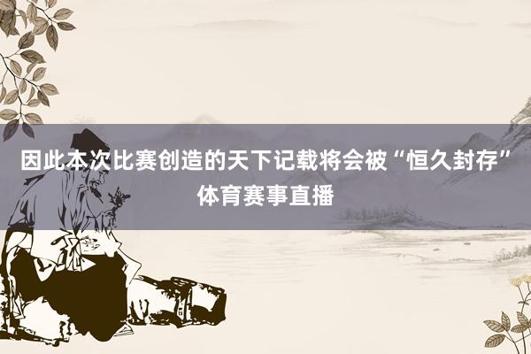 因此本次比赛创造的天下记载将会被“恒久封存”体育赛事直播