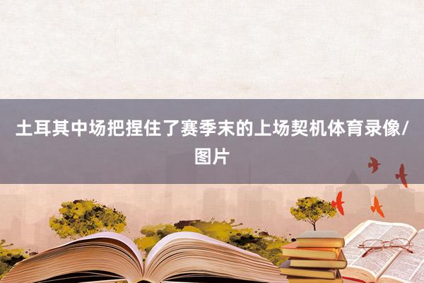 土耳其中场把捏住了赛季末的上场契机体育录像/图片