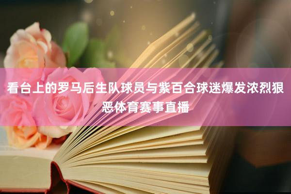 看台上的罗马后生队球员与紫百合球迷爆发浓烈狠恶体育赛事直播