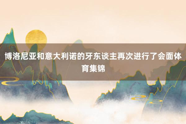 博洛尼亚和意大利诺的牙东谈主再次进行了会面体育集锦