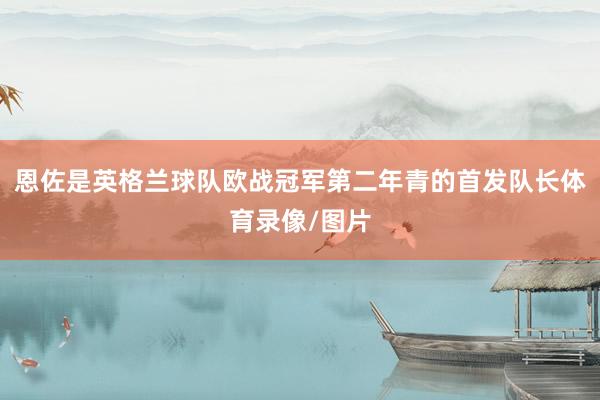恩佐是英格兰球队欧战冠军第二年青的首发队长体育录像/图片