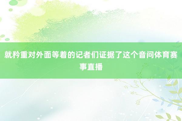 就矜重对外面等着的记者们证据了这个音问体育赛事直播