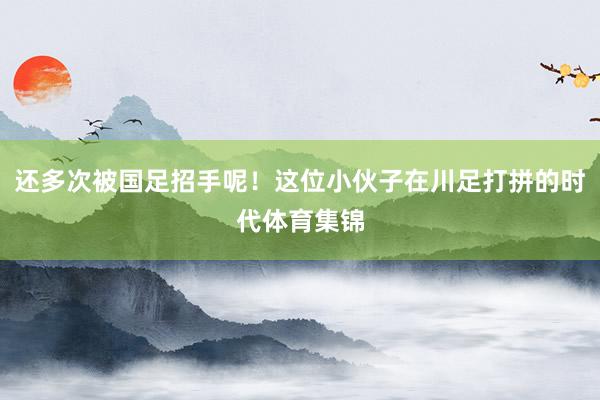 还多次被国足招手呢！这位小伙子在川足打拼的时代体育集锦