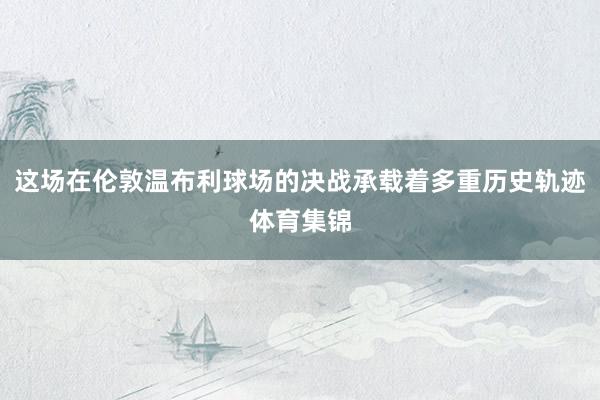 这场在伦敦温布利球场的决战承载着多重历史轨迹体育集锦