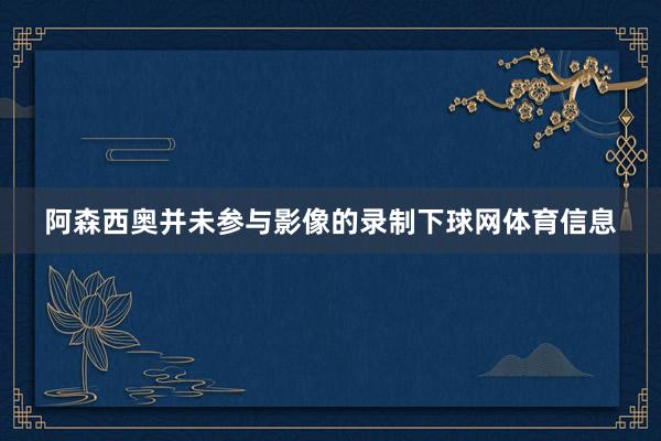 阿森西奥并未参与影像的录制下球网体育信息
