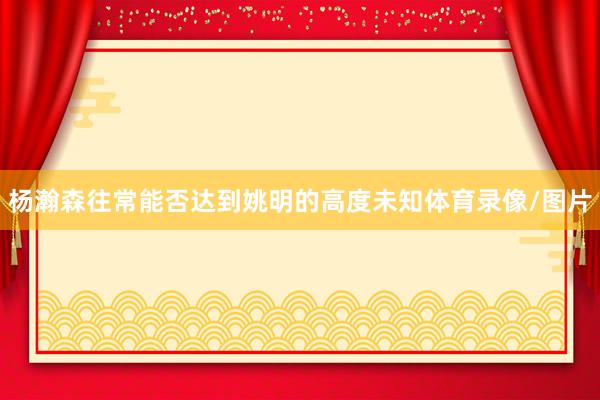 杨瀚森往常能否达到姚明的高度未知体育录像/图片
