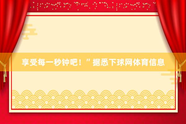 享受每一秒钟吧！”据悉下球网体育信息