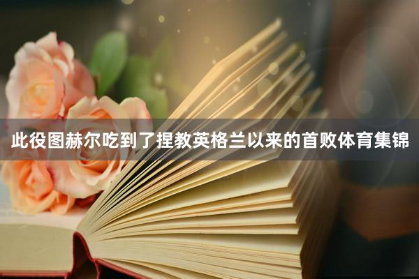 此役图赫尔吃到了捏教英格兰以来的首败体育集锦