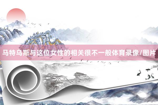 马特乌斯与这位女性的相关很不一般体育录像/图片