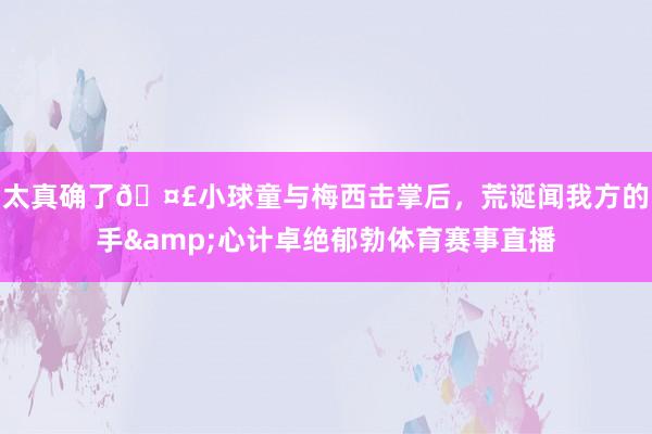 太真确了🤣小球童与梅西击掌后，荒诞闻我方的手&心计卓绝郁勃体育赛事直播