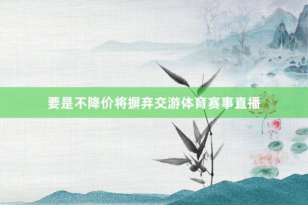 要是不降价将摒弃交游体育赛事直播