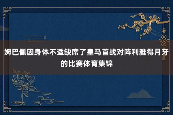 姆巴佩因身体不适缺席了皇马首战对阵利雅得月牙的比赛体育集锦