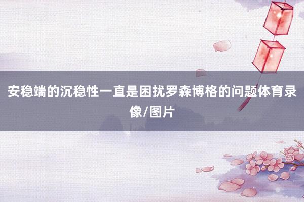 安稳端的沉稳性一直是困扰罗森博格的问题体育录像/图片