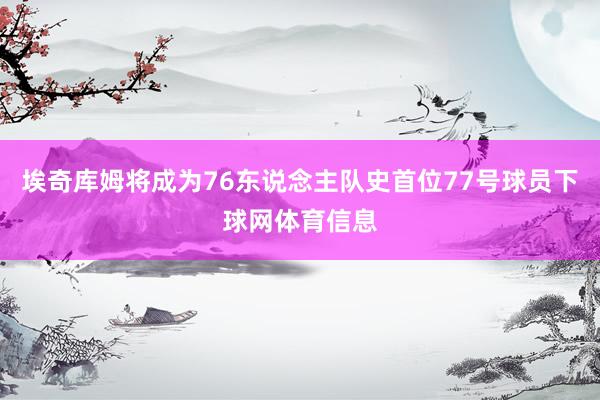 埃奇库姆将成为76东说念主队史首位77号球员下球网体育信息