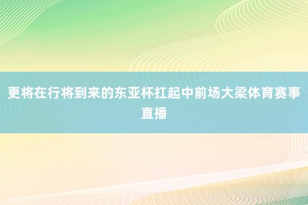 更将在行将到来的东亚杯扛起中前场大梁体育赛事直播