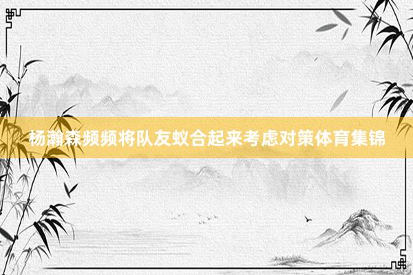 杨瀚森频频将队友蚁合起来考虑对策体育集锦