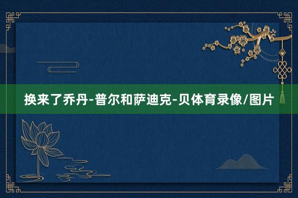 换来了乔丹-普尔和萨迪克-贝体育录像/图片