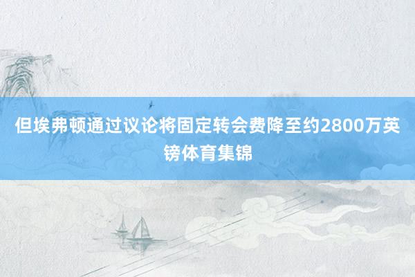 但埃弗顿通过议论将固定转会费降至约2800万英镑体育集锦