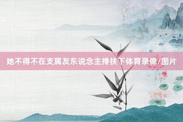她不得不在支属友东说念主搀扶下体育录像/图片