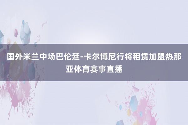 国外米兰中场巴伦廷-卡尔博尼行将租赁加盟热那亚体育赛事直播