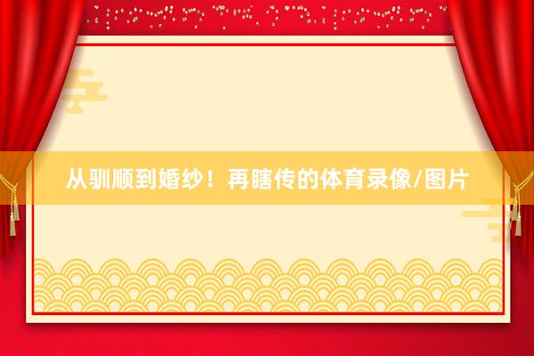 从驯顺到婚纱！再瞎传的体育录像/图片