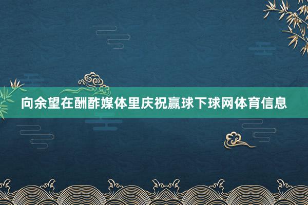 向余望在酬酢媒体里庆祝赢球下球网体育信息