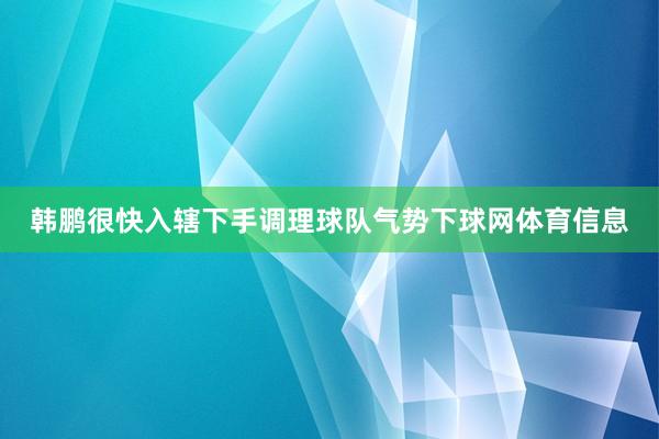 韩鹏很快入辖下手调理球队气势下球网体育信息