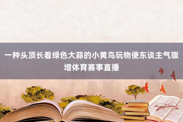 一种头顶长着绿色大蒜的小黄鸟玩物便东谈主气骤增体育赛事直播