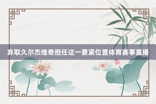 弃取久尔杰维奇担任这一要紧位置体育赛事直播