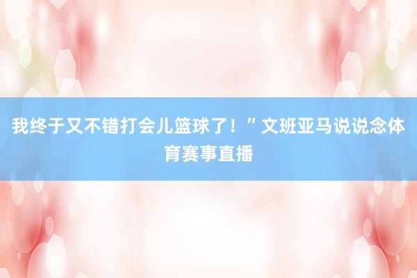 我终于又不错打会儿篮球了！”文班亚马说说念体育赛事直播
