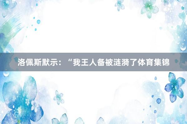 洛佩斯默示：“我王人备被涟漪了体育集锦