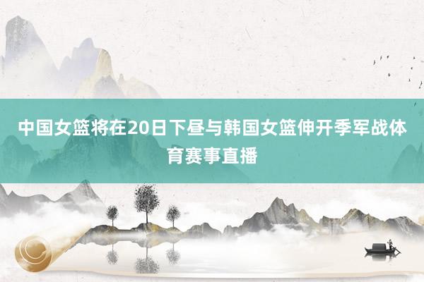 中国女篮将在20日下昼与韩国女篮伸开季军战体育赛事直播