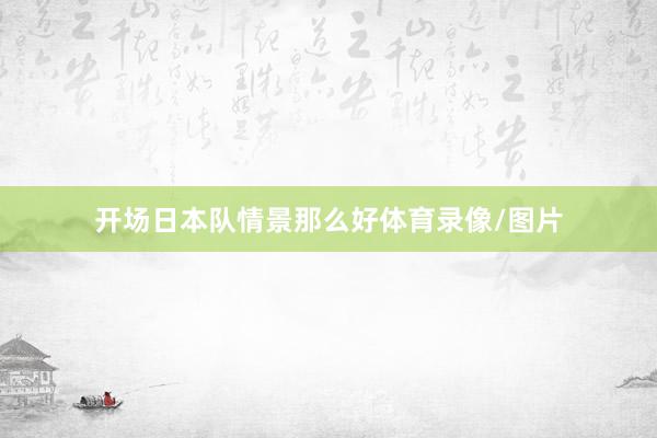 开场日本队情景那么好体育录像/图片