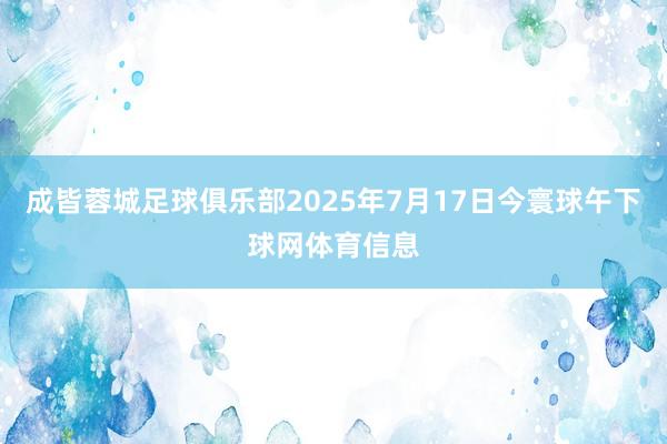成皆蓉城足球俱乐部2025年7月17日今寰球午下球网体育信息