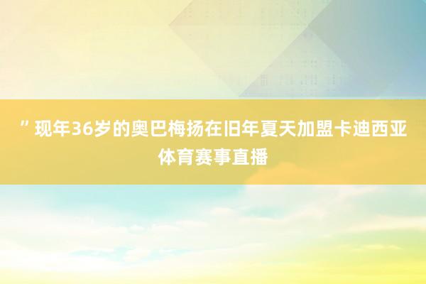 ”现年36岁的奥巴梅扬在旧年夏天加盟卡迪西亚体育赛事直播