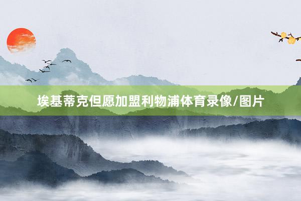 埃基蒂克但愿加盟利物浦体育录像/图片